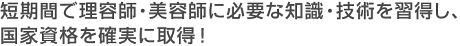 短期間で理容師・美容師に必要な知識・技術を習得し、国家資格を確実に取得！