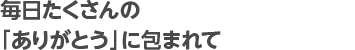 毎日たくさんの「ありがとう」に包まれて